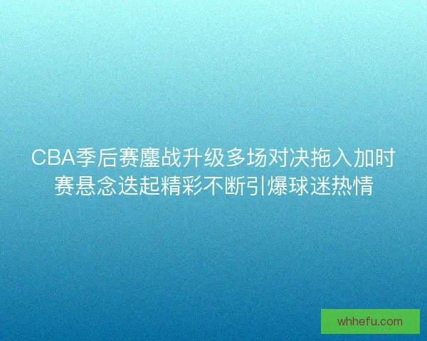CBA季后赛鏖战升级多场对决拖入加时赛悬念迭起精彩不断引爆球迷热情