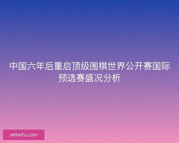 中国六年后重启顶级围棋世界公开赛国际预选赛盛况分析
