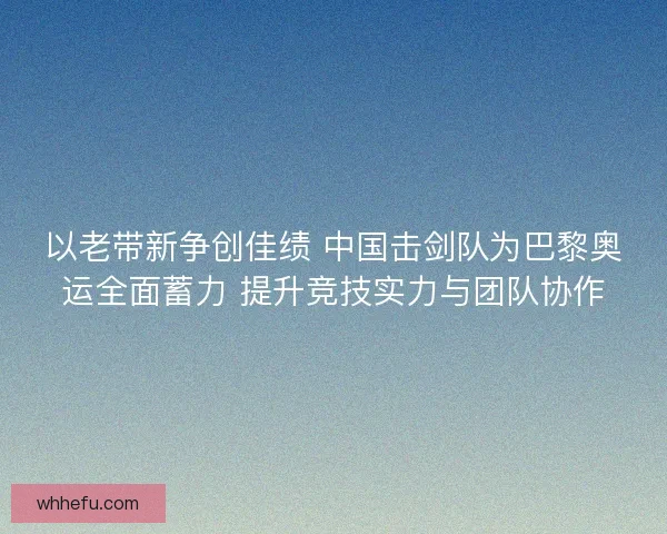 以老带新争创佳绩 中国击剑队为巴黎奥运全面蓄力 提升竞技实力与团队协作
