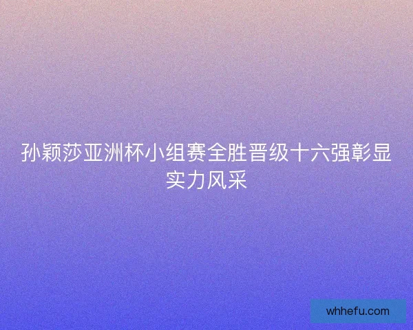 孙颖莎亚洲杯小组赛全胜晋级十六强彰显实力风采