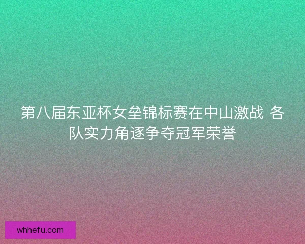 第八届东亚杯女垒锦标赛在中山激战 各队实力角逐争夺冠军荣誉