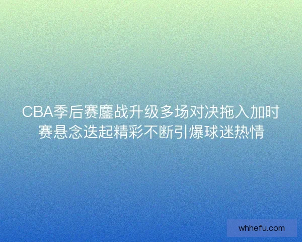 CBA季后赛鏖战升级多场对决拖入加时赛悬念迭起精彩不断引爆球迷热情