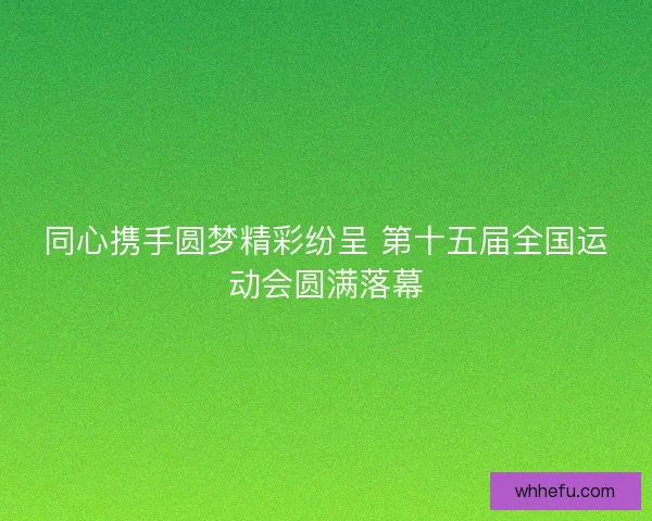 同心携手圆梦精彩纷呈 第十五届全国运动会圆满落幕