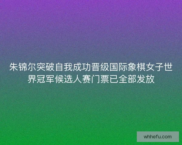 朱锦尔突破自我成功晋级国际象棋女子世界冠军候选人赛门票已全部发放